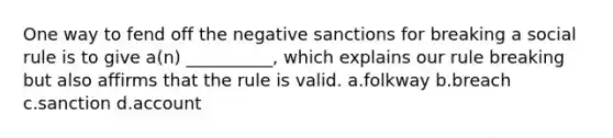 One way to fend off the negative sanctions for breaking a social rule is to give a(n) __________, which explains our rule breaking but also affirms that the rule is valid. a.folkway b.breach c.sanction d.account