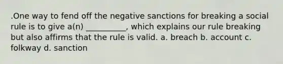 .One way to fend off the negative sanctions for breaking a social rule is to give a(n) __________, which explains our rule breaking but also affirms that the rule is valid. a. breach b. account c. folkway d. sanction