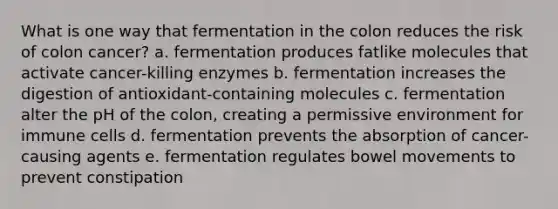 What is one way that fermentation in the colon reduces the risk of colon cancer? a. fermentation produces fatlike molecules that activate cancer-killing enzymes b. fermentation increases the digestion of antioxidant-containing molecules c. fermentation alter the pH of the colon, creating a permissive environment for immune cells d. fermentation prevents the absorption of cancer-causing agents e. fermentation regulates bowel movements to prevent constipation