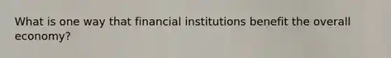 What is one way that financial institutions benefit the overall economy?