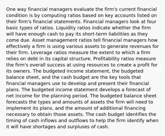 One way financial managers evaluate the firm's current financial condition is by computing ratios based on key accounts listed on their firm's financial statements. Financial managers look at four basic types of ratios. Liquidity ratios indicate whether the firm will have enough cash to pay its short-term liabilities as they come due. Asset management ratios tell financial managers how effectively a firm is using various assets to generate revenues for their firm. Leverage ratios measure the extent to which a firm relies on debt in its capital structure. Profitability ratios measure the firm's overall success at using resources to create a profit for its owners. The budgeted income statement, the budgeted balance sheet, and the cash budget are the key tools that financial managers use to develop and present their financial plans. The budgeted income statement develops a forecast of net income for the planning period. The budgeted balance sheet forecasts the types and amounts of assets the firm will need to implement its plans, and the amount of additional financing necessary to obtain those assets. The cash budget identifies the timing of cash inflows and outflows to help the firm identify when it will have shortages and surpluses of cash.