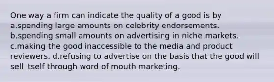 One way a firm can indicate the quality of a good is by a.spending large amounts on celebrity endorsements. b.spending small amounts on advertising in niche markets. c.making the good inaccessible to the media and product reviewers. d.refusing to advertise on the basis that the good will sell itself through word of mouth marketing.