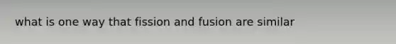 what is one way that fission and fusion are similar