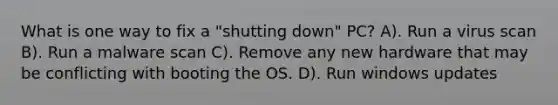 What is one way to fix a "shutting down" PC? A). Run a virus scan B). Run a malware scan C). Remove any new hardware that may be conflicting with booting the OS. D). Run windows updates