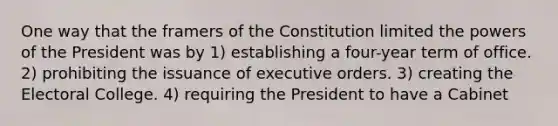 One way that the framers of the Constitution limited the powers of the President was by 1) establishing a four-year term of office. 2) prohibiting the issuance of executive orders. 3) creating the Electoral College. 4) requiring the President to have a Cabinet