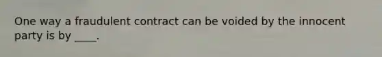 One way a fraudulent contract can be voided by the innocent party is by ____.