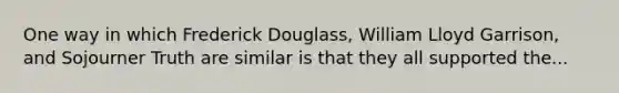 One way in which Frederick Douglass, William Lloyd Garrison, and Sojourner Truth are similar is that they all supported the...