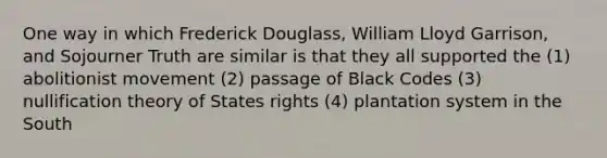 One way in which Frederick Douglass, William Lloyd Garrison, and Sojourner Truth are similar is that they all supported the (1) abolitionist movement (2) passage of Black Codes (3) nullification theory of States rights (4) plantation system in the South