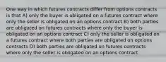 One way in which futures contracts differ from options contracts is that A) only the buyer is obligated on a futures contract where only the seller is obligated on an options contract B) both parties are obligated on futures contracts where only the buyer is obligated on an options contract C) only the seller is obligated on a futures contract where both parties are obligated on options contracts D) both parties are obligated on futures contracts where only the seller is obligated on an options contract