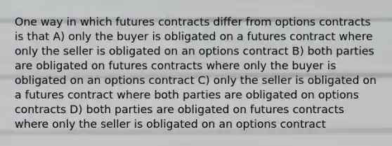 One way in which futures contracts differ from options contracts is that A) only the buyer is obligated on a futures contract where only the seller is obligated on an options contract B) both parties are obligated on futures contracts where only the buyer is obligated on an options contract C) only the seller is obligated on a futures contract where both parties are obligated on options contracts D) both parties are obligated on futures contracts where only the seller is obligated on an options contract