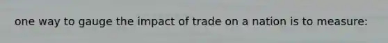 one way to gauge the impact of trade on a nation is to measure: