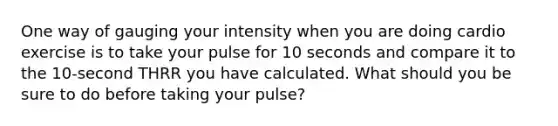 One way of gauging your intensity when you are doing cardio exercise is to take your pulse for 10 seconds and compare it to the 10-second THRR you have calculated. What should you be sure to do before taking your pulse?