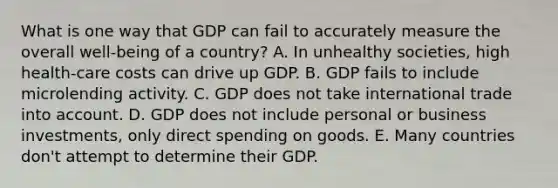 What is one way that GDP can fail to accurately measure the overall well-being of a country? A. In unhealthy societies, high health-care costs can drive up GDP. B. GDP fails to include microlending activity. C. GDP does not take international trade into account. D. GDP does not include personal or business investments, only direct spending on goods. E. Many countries don't attempt to determine their GDP.