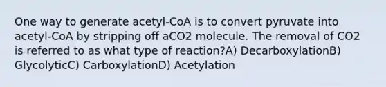 One way to generate acetyl-CoA is to convert pyruvate into acetyl-CoA by stripping off aCO2 molecule. The removal of CO2 is referred to as what type of reaction?A) DecarboxylationB) GlycolyticC) CarboxylationD) Acetylation