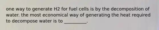 one way to generate H2 for fuel cells is by the decomposition of water. the most economical way of generating the heat required to decompose water is to __________.