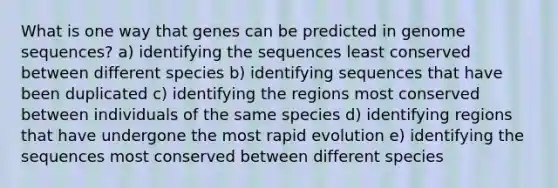 What is one way that genes can be predicted in genome sequences? a) identifying the sequences least conserved between different species b) identifying sequences that have been duplicated c) identifying the regions most conserved between individuals of the same species d) identifying regions that have undergone the most rapid evolution e) identifying the sequences most conserved between different species