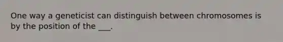 One way a geneticist can distinguish between chromosomes is by the position of the ___.