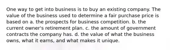 One way to get into business is to buy an existing company. The value of the business used to determine a fair purchase price is based on a. the prospects for business competition. b. the current owner's retirement plan. c. the amount of government contracts the company has. d. the value of what the business owns, what it earns, and what makes it unique.