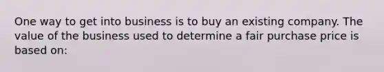 One way to get into business is to buy an existing company. The value of the business used to determine a fair purchase price is based on: