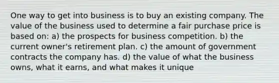 One way to get into business is to buy an existing company. The value of the business used to determine a fair purchase price is based on: a) the prospects for business competition. b) the current owner's retirement plan. c) the amount of government contracts the company has. d) the value of what the business owns, what it earns, and what makes it unique