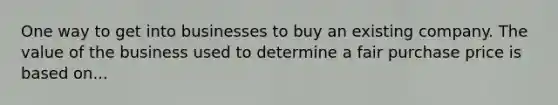 One way to get into businesses to buy an existing company. The value of the business used to determine a fair purchase price is based on...