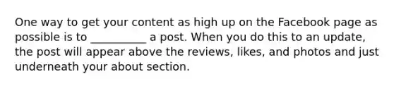 One way to get your content as high up on the Facebook page as possible is to __________ a post. When you do this to an update, the post will appear above the reviews, likes, and photos and just underneath your about section.