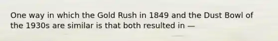 One way in which the Gold Rush in 1849 and the Dust Bowl of the 1930s are similar is that both resulted in —