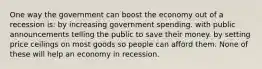 One way the government can boost the economy out of a recession is: by increasing government spending. with public announcements telling the public to save their money. by setting price ceilings on most goods so people can afford them. None of these will help an economy in recession.