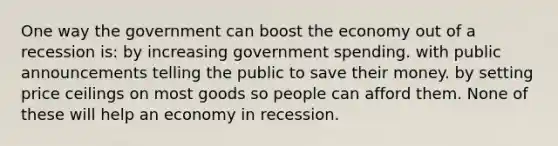 One way the government can boost the economy out of a recession is: by increasing government spending. with public announcements telling the public to save their money. by setting price ceilings on most goods so people can afford them. None of these will help an economy in recession.