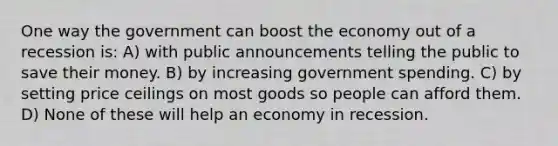 One way the government can boost the economy out of a recession is: A) with public announcements telling the public to save their money. B) by increasing government spending. C) by setting price ceilings on most goods so people can afford them. D) None of these will help an economy in recession.