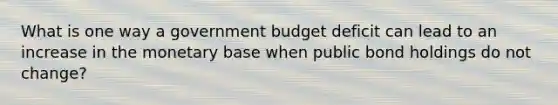 What is one way a government budget deficit can lead to an increase in the monetary base when public bond holdings do not change?