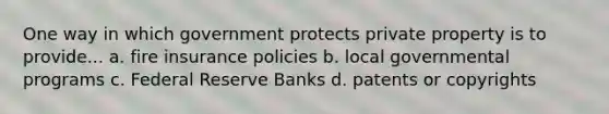 One way in which government protects private property is to provide... a. fire insurance policies b. local governmental programs c. Federal Reserve Banks d. patents or copyrights