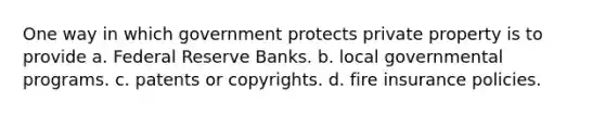 One way in which government protects private property is to provide a. Federal Reserve Banks. b. local governmental programs. c. patents or copyrights. d. fire insurance policies.