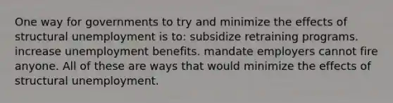 One way for governments to try and minimize the effects of structural unemployment is to: subsidize retraining programs. increase unemployment benefits. mandate employers cannot fire anyone. All of these are ways that would minimize the effects of structural unemployment.