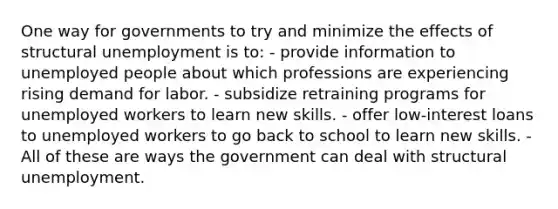 One way for governments to try and minimize the effects of structural unemployment is to: - provide information to unemployed people about which professions are experiencing rising demand for labor. - subsidize retraining programs for unemployed workers to learn new skills. - offer low-interest loans to unemployed workers to go back to school to learn new skills. - All of these are ways the government can deal with structural unemployment.