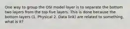 One way to group the OSI model layer is to separate the bottom two layers from the top five layers. This is done because the bottom layers (1. Physical 2. Data link) are related to something, what is it?