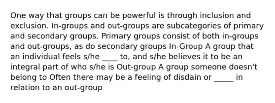 One way that groups can be powerful is through inclusion and exclusion. In-groups and out-groups are subcategories of primary and secondary groups. Primary groups consist of both in-groups and out-groups, as do secondary groups In-Group A group that an individual feels s/he ____ to, and s/he believes it to be an integral part of who s/he is Out-group A group someone doesn't belong to Often there may be a feeling of disdain or _____ in relation to an out-group