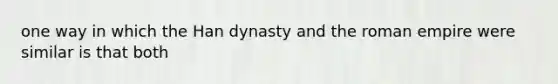 one way in which the Han dynasty and the roman empire were similar is that both