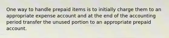 One way to handle prepaid items is to initially charge them to an appropriate expense account and at the end of the accounting period transfer the unused portion to an appropriate prepaid account.