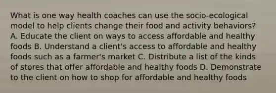 What is one way health coaches can use the socio-ecological model to help clients change their food and activity behaviors? A. Educate the client on ways to access affordable and healthy foods B. Understand a client's access to affordable and healthy foods such as a farmer's market C. Distribute a list of the kinds of stores that offer affordable and healthy foods D. Demonstrate to the client on how to shop for affordable and healthy foods