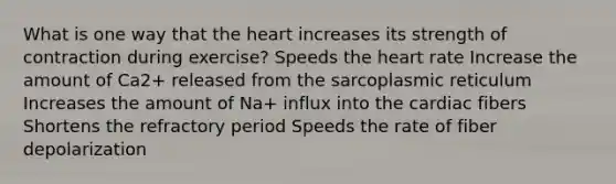 What is one way that the heart increases its strength of contraction during exercise? Speeds the heart rate Increase the amount of Ca2+ released from the sarcoplasmic reticulum Increases the amount of Na+ influx into the cardiac fibers Shortens the refractory period Speeds the rate of fiber depolarization