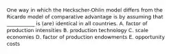 One way in which the Heckscher-Ohlin model differs from the Ricardo model of comparative advantage is by assuming that ___________ is (are) identical in all countries. A. factor of production intensities B. production technology C. scale economies D. factor of production endowments E. opportunity costs