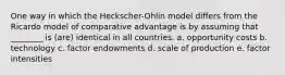 One way in which the Heckscher-Ohlin model differs from the Ricardo model of comparative advantage is by assuming that ________ is (are) identical in all countries. a. opportunity costs b. technology c. factor endowments d. scale of production e. factor intensities