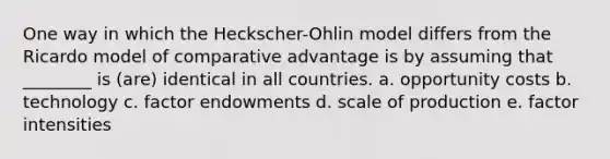 One way in which the Heckscher-Ohlin model differs from the Ricardo model of comparative advantage is by assuming that ________ is (are) identical in all countries. a. opportunity costs b. technology c. factor endowments d. scale of production e. factor intensities