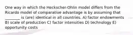 One way in which the Heckscher-Ohlin model differs from the Ricardo model of comparative advantage is by assuming that ________ is (are) identical in all countries. A) factor endowments B) scale of production C) factor intensities D) technology E) opportunity costs