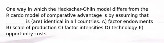 One way in which the Heckscher-Ohlin model differs from the Ricardo model of comparative advantage is by assuming that ________ is (are) identical in all countries. A) factor endowments B) scale of production C) factor intensities D) technology E) opportunity costs