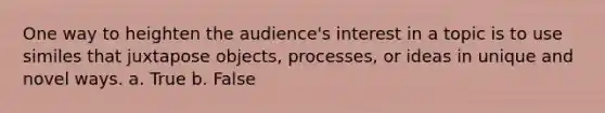 One way to heighten the audience's interest in a topic is to use similes that juxtapose objects, processes, or ideas in unique and novel ways. a. True b. False