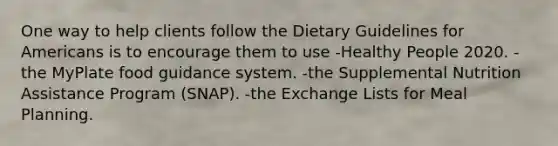 One way to help clients follow the Dietary Guidelines for Americans is to encourage them to use -Healthy People 2020. -the MyPlate food guidance system. -the Supplemental Nutrition Assistance Program (SNAP). -the Exchange Lists for Meal Planning.