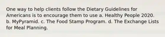 One way to help clients follow the Dietary Guidelines for Americans is to encourage them to use a. Healthy People 2020. b. MyPyramid. c. The Food Stamp Program. d. The Exchange Lists for Meal Planning.