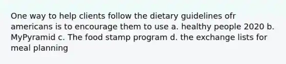 One way to help clients follow the dietary guidelines ofr americans is to encourage them to use a. healthy people 2020 b. MyPyramid c. The food stamp program d. the exchange lists for meal planning